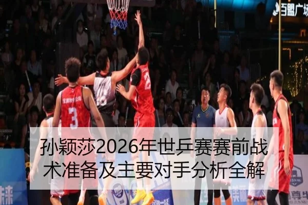 孙颖莎2026年世乒赛赛前战术准备及主要对手分析全解