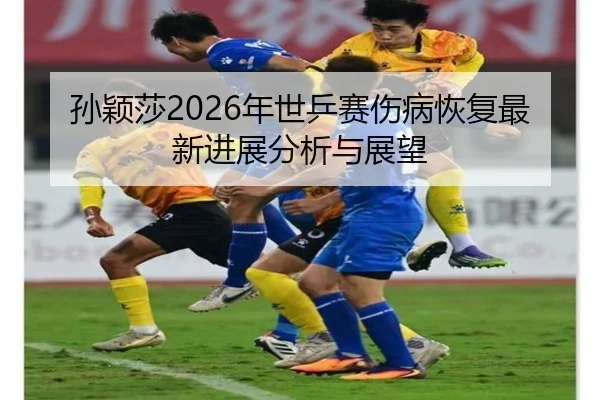 孙颖莎2026年世乒赛伤病恢复最新进展分析与展望