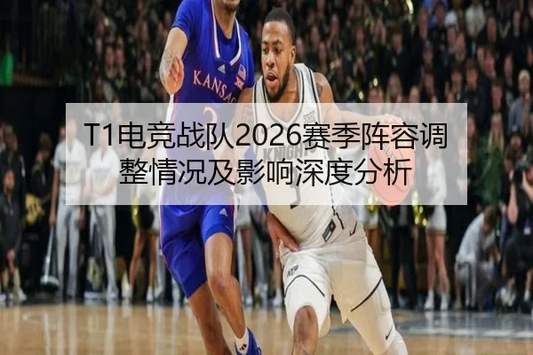 T1电竞战队2026赛季阵容调整情况及影响深度分析